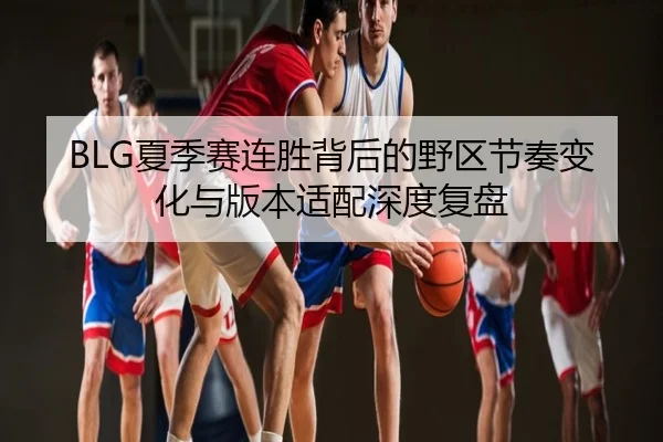 BLG夏季赛连胜背后的野区节奏变化与版本适配深度复盘