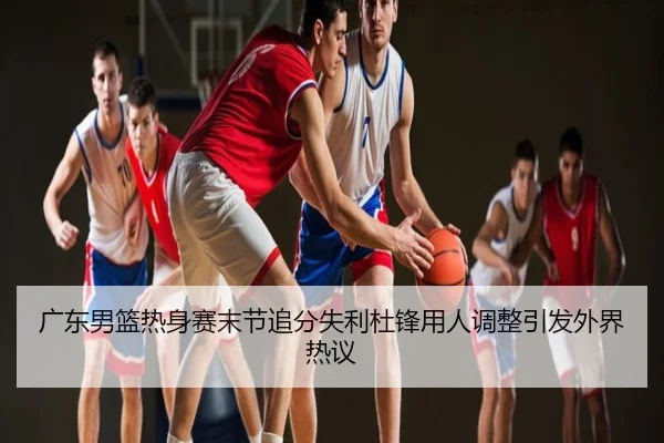 广东男篮热身赛末节追分失利杜锋用人调整引发外界热议