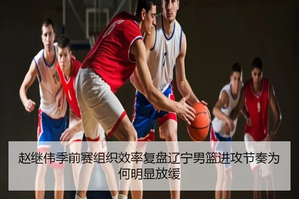 赵继伟季前赛组织效率复盘辽宁男篮进攻节奏为何明显放缓