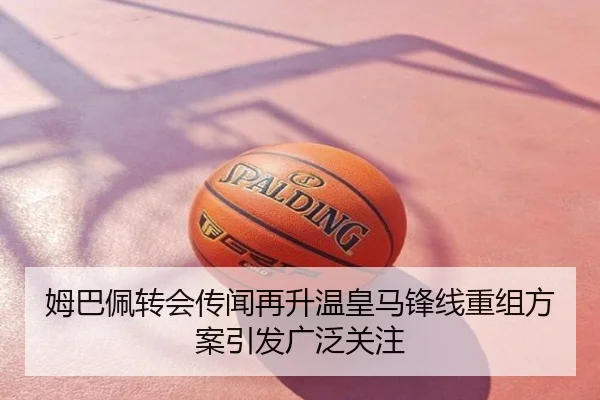 姆巴佩转会传闻再升温皇马锋线重组方案引发广泛关注