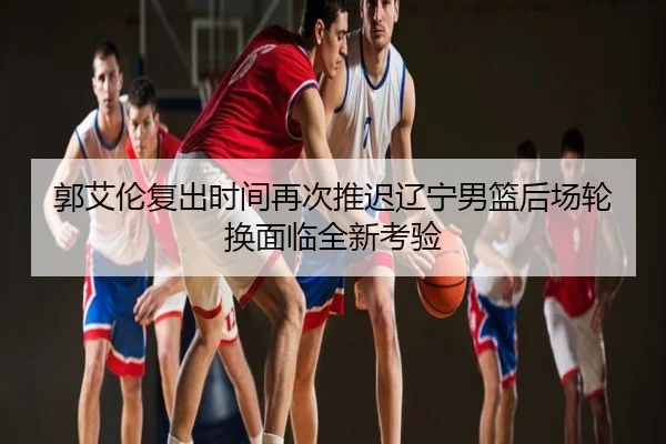郭艾伦复出时间再次推迟辽宁男篮后场轮换面临全新考验
