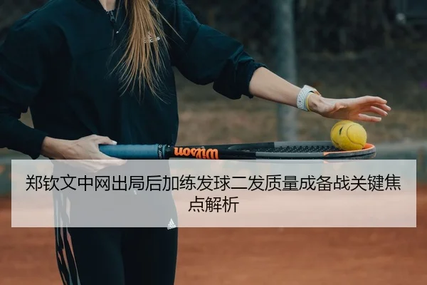 郑钦文中网出局后加练发球二发质量成备战关键焦点解析